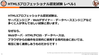 © LPI-Japan 2015. All rights reserved.
The HTML5 Logo is licensed under Creative Commons Attribution 3.0. Unported by the W3C; http://creativecommons.org/licenses/by/3.0/
10
HTML5プロフェッショナル認定試験 レベル1
HTML5プロフェッショナル認定試験は、
サーバエンジニア・Webデザイナー・データベースエンジニアなど
多くに人が学んでほしい試験と思います。
なぜなら、
Webサーバ・HTMLやCSS・データベースは、
ブラウザからの操作を日常的に使用する現代社会においては、
相互に強く連携しあうものだからです！
 