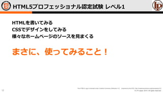 © LPI-Japan 2015. All rights reserved.
The HTML5 Logo is licensed under Creative Commons Attribution 3.0. Unported by the W3C; http://creativecommons.org/licenses/by/3.0/
12
HTMLを書いてみる
CSSでデザインをしてみる
様々なホームページのソースを見まくる
まさに、使ってみること！
HTML5プロフェッショナル認定試験 レベル1
 