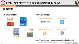 © LPI-Japan 2015. All rights reserved.
The HTML5 Logo is licensed under Creative Commons Attribution 3.0. Unported by the W3C; http://creativecommons.org/licenses/by/3.0/
13
学習教材
LPI-Japan認定教材 アカデミック認定校
http://html5exam.jp/measures/textbook.html
HTML5プロフェッショナル認定試験 レベル1
 