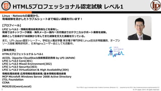 © LPI-Japan 2015. All rights reserved.
The HTML5 Logo is licensed under Creative Commons Attribution 3.0. Unported by the W3C; http://creativecommons.org/licenses/by/3.0/
2
Linux・Networkの基礎から、
現場経験を活かしたトラブルシュートまで幅広い講義を行います！
[プロフィール]
LPIC レベル3・情報処理技術者資格などを保有し、
現場ではネットワーク構築・海外メーカー国内一次代理店でのテクニカルサポート業務を経験。
講師として自身がIT未経験から学んできた経験を交えた講義を行っている。
また、LPI-Japan認定トレーナー、学校法人電波学園 東京電子専門学校 Linux担当非常勤講師、オープン
ソース技術 開発研究所 、日本Nginxユーザー会としても活動中。
[保有資格]
HTML5プロフェッショナル レベル1
ACCEL（Apache CloudStack技術者認定資格 by LPI-JAPAN）
LPIC レベル3 Core(301)
LPIC レベル3 Mixed Environment(302)
LPIC レベル3 Security(303)
LPIC レベル3 Virtualization & High Availability(304)
情報処理技術者 応用情報処理技術者/基本情報処理技術者
MCP Microfoft Windows Server 2008 Active Directory
ITIL Foundation
CCNA
MOS2010(word,excel)
HTML5プロフェッショナル認定試験 レベル1
 