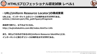 © LPI-Japan 2015. All rights reserved.
The HTML5 Logo is licensed under Creative Commons Attribution 3.0. Unported by the W3C; http://creativecommons.org/licenses/by/3.0/
20
• URL(Uniform Resource Locator)の構成要素
URLとは、インターネット上のリソースの場所を示す文字列である。
schme://domain:port/file_path?query#fragment
具体例で表すと、以下のようになる。
http://kujiraitakahiro.com:80/index.html?a=1#b
また、似たようなものであるURI(Uniform Resource Identifier)とは、
インターネットに限らずリソースの場所を示す文字列である。
HTML5プロフェッショナル認定試験 レベル1
 