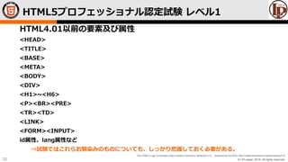 © LPI-Japan 2015. All rights reserved.
The HTML5 Logo is licensed under Creative Commons Attribution 3.0. Unported by the W3C; http://creativecommons.org/licenses/by/3.0/
22
HTML4.01以前の要素及び属性
<HEAD>
<TITLE>
<BASE>
<META>
<BODY>
<DIV>
<H1>~<H6>
<P><BR><PRE>
<TR><TD>
<LINK>
<FORM><INPUT>
id属性、lang属性など
⇒試験ではこれらお馴染みのものについても、しっかり把握しておく必要がある。
HTML5プロフェッショナル認定試験 レベル1
 