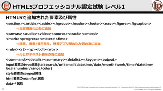 © LPI-Japan 2015. All rights reserved.
The HTML5 Logo is licensed under Creative Commons Attribution 3.0. Unported by the W3C; http://creativecommons.org/licenses/by/3.0/
23
HTML5で追加された要素及び属性
<section><article><aside><hgroup><header><footer><nav><figure><figcaption>
⇒文書構造化の為に追加
<canvas><audio><video><source><track><embed>
<mark><progress><meter><time>
⇒描画、動画/音声再生、外部アプリ埋め込み等の為に追加
<ruby><rt><rp><bdi><wbr>
⇒ルビやテキスト表示の為に追加
<command><details><summary><detalist><keygen><output>
input要素のtype属性(tel/search/url/email/datetime/date/month/week/time/datetime-
local/number/range/color)
style要素のscoped属性
html要素のmanifest属性
data-*属性
HTML5プロフェッショナル認定試験 レベル1
 