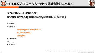 © LPI-Japan 2015. All rights reserved.
The HTML5 Logo is licensed under Creative Commons Attribution 3.0. Unported by the W3C; http://creativecommons.org/licenses/by/3.0/
27
スタイルシートの使い方1
head要素やbody要素内のstyle要素にCSSを書く
<html>
<head>
<style type=“text/css”>
p { color: red;}
</style>
</head>
…,
<html>
HTML5プロフェッショナル認定試験 レベル1
 