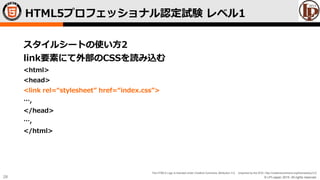 © LPI-Japan 2015. All rights reserved.
The HTML5 Logo is licensed under Creative Commons Attribution 3.0. Unported by the W3C; http://creativecommons.org/licenses/by/3.0/
28
スタイルシートの使い方2
link要素にて外部のCSSを読み込む
<html>
<head>
<link rel=“stylesheet” href=“index.css”>
…,
</head>
…,
</html>
HTML5プロフェッショナル認定試験 レベル1
 