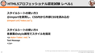 © LPI-Japan 2015. All rights reserved.
The HTML5 Logo is licensed under Creative Commons Attribution 3.0. Unported by the W3C; http://creativecommons.org/licenses/by/3.0/
29
スタイルシートの使い方3
@importを使用し、CSS内から外部CSSを読み込む
@import url(“index.css”);
スタイルシートの使い方4
各要素のstyle属性でスタイルを指定
<p style=“color: red;”>
Test Message
</p>
HTML5プロフェッショナル認定試験 レベル1
 