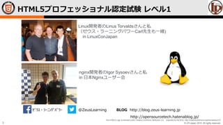 © LPI-Japan 2015. All rights reserved.
The HTML5 Logo is licensed under Creative Commons Attribution 3.0. Unported by the W3C; http://creativecommons.org/licenses/by/3.0/
3
HTML5プロフェッショナル認定試験 レベル1
Linux開発者のLinus Torvaldsさんと私
（ゼウス・ラーニングパワーCarl先生も一緒)
in LinuxConJapan
nginx開発者のIgor Sysoevさんと私
in 日本Nginxユーザー会
ｾﾞｳｽ・ﾗｰﾆﾝｸﾞﾊﾟﾜｰ @ZeusLearning BLOG http://blog.zeus-learning.jp
http://opensourcetech.hatenablog.jp/
 