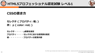 © LPI-Japan 2015. All rights reserved.
The HTML5 Logo is licensed under Creative Commons Attribution 3.0. Unported by the W3C; http://creativecommons.org/licenses/by/3.0/
30
CSSの書き方
セレクタ { プロパティ: 値; }
例： p { color: red; }
セレクタ・・・・・p要素を指定
プロパティ・・・・セレクタにおける変更部の指定
値・・・・・・・・プロパティの変更内容
HTML5プロフェッショナル認定試験 レベル1
 