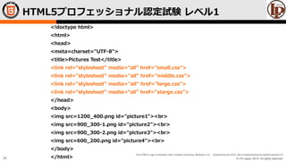 © LPI-Japan 2015. All rights reserved.
The HTML5 Logo is licensed under Creative Commons Attribution 3.0. Unported by the W3C; http://creativecommons.org/licenses/by/3.0/
34
<!doctype html>
<html>
<head>
<meta=charset="UTF-8">
<title>Pictures Test</title>
<link rel=“stylesheet” media=“all” href=“small.css”>
<link rel="stylesheet" media="all" href="middle.css">
<link rel="stylesheet" media="all" href="large.css">
<link rel=“stylesheet” media=“all” href=“xlarge.css”>
</head>
<body>
<img src=1200_400.png id="picture1"><br>
<img src=900_300-1.png id="picture2"><br>
<img src=900_300-2.png id="picture3"><br>
<img src=600_200.png id="picture4"><br>
</body>
</html>
HTML5プロフェッショナル認定試験 レベル1
 