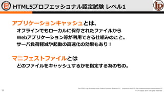 © LPI-Japan 2015. All rights reserved.
The HTML5 Logo is licensed under Creative Commons Attribution 3.0. Unported by the W3C; http://creativecommons.org/licenses/by/3.0/
38
アプリケーションキャッシュとは、
オフラインでもローカルに保存されたファイルから
Webアプリケーション等が利用できる仕組みのこと。
サーバ負荷軽減や起動の高速化の効果もあり！
マニフェストファイルとは
どのファイルをキャッシュするかを指定する為のもの。
HTML5プロフェッショナル認定試験 レベル1
 