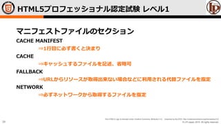© LPI-Japan 2015. All rights reserved.
The HTML5 Logo is licensed under Creative Commons Attribution 3.0. Unported by the W3C; http://creativecommons.org/licenses/by/3.0/
39
マニフェストファイルのセクション
CACHE MANIFEST
⇒1行目に必ず書くと決まり
CACHE
⇒キャッシュするファイルを記述、省略可
FALLBACK
⇒URLからリソースが取得出来ない場合などに利用される代替ファイルを指定
NETWORK
⇒必ずネットワークから取得するファイルを指定
HTML5プロフェッショナル認定試験 レベル1
 