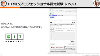 © LPI-Japan 2015. All rights reserved.
The HTML5 Logo is licensed under Creative Commons Attribution 3.0. Unported by the W3C; http://creativecommons.org/licenses/by/3.0/
4
HTML5プロフェッショナル認定試験 レベル1
ITトレメで、
LPICレベル2の問題作成などもしてます。
 