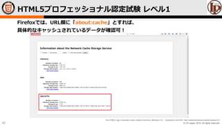 © LPI-Japan 2015. All rights reserved.
The HTML5 Logo is licensed under Creative Commons Attribution 3.0. Unported by the W3C; http://creativecommons.org/licenses/by/3.0/
42
Firefoxでは、URL欄に「about:cache」とすれば、
具体的なキャッシュされているデータが確認可！
HTML5プロフェッショナル認定試験 レベル1
 