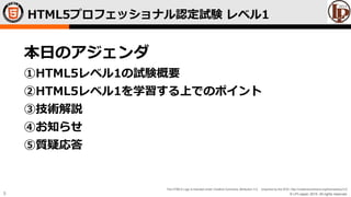 © LPI-Japan 2015. All rights reserved.
The HTML5 Logo is licensed under Creative Commons Attribution 3.0. Unported by the W3C; http://creativecommons.org/licenses/by/3.0/
5
HTML5プロフェッショナル認定試験 レベル1
本日のアジェンダ
①HTML5レベル1の試験概要
②HTML5レベル1を学習する上でのポイント
③技術解説
④お知らせ
⑤質疑応答
 