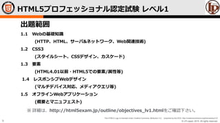 © LPI-Japan 2015. All rights reserved.
The HTML5 Logo is licensed under Creative Commons Attribution 3.0. Unported by the W3C; http://creativecommons.org/licenses/by/3.0/
9
HTML5プロフェッショナル認定試験 レベル1
出題範囲
1.1 Webの基礎知識
(HTTP、HTML、サーバ&ネットワーク、Web関連技術)
1.2 CSS3
(スタイルシート、CSSデザイン、カスケード)
1.3 要素
(HTML4.01以前・HTML5での要素/属性等)
1.4 レスポンシブWebデザイン
(マルチデバイス対応、メディアクエリ等)
1.5 オフラインWebアプリケーション
(概要とマニュフェスト)
※ 詳細は、http://html5exam.jp/outline/objectives_lv1.htmlをご確認下さい。
 
