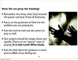 How Do we pray for healing?
Remember the times when God showed
His power and love. Praise & Testimony.
Focus on the greatness of God not the
problem you are praying for.
Ask the Lord to heal and ask others to
pray as well.
Our prayers should be simple, direct and
speciﬁc.There are no “special” ways of
praying. It is the Lord Who heals.
Ask the Holy Spirit for guidance: a word,
picture, Bible-verse, feeling, etc.
10
Tuesday, 23 June 2015
 