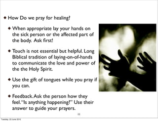 How Do we pray for healing?
When appropriate lay your hands on
the sick person or the affected part of
the body. Ask ﬁrst!
Touch is not essential but helpful. Long
Biblical tradition of laying-on-of-hands
to communicate the love and power of
the the Holy Spirit.
Use the gift of tongues while you pray if
you can.
Feedback.Ask the person how they
feel.“Is anything happening?” Use their
answer to guide your prayers.
11
Tuesday, 23 June 2015
 