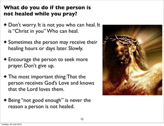 What do you do if the person is
not healed while you pray?
Don’t worry. It is not you who can heal. It
is “Christ in you” Who can heal.
Sometimes the person may receive their
healing hours or days later. Slowly.
Encourage the person to seek more
prayer. Don’t give up.
The most important thing:That the
person receives God’s Love and knows
that the Lord loves them.
Being “not good enough” is never the
reason a person is not healed.
12
Tuesday, 23 June 2015
 