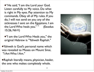 “He said,“I am the Lord your God.
Listen carefully to My voice. Do what
is right in My eyes. Pay attention to My
commands. Obey all of My rules. If you
do, I will not send on you any of the
sicknesses I sent on the Egyptians. I am
the Lord Who heals you.” ” (Exodus
15:26, NIrV)
"I am the Lord Who Heals you," the
original Hebrew is "Yahweh Raphah."
Yahweh is God's personal name which
was revealed to Moses on Mount Sinai,
"I Am Who I Am."
Raphah literally means, physician, healer,
the one who makes completely whole.
3
Tuesday, 23 June 2015
 