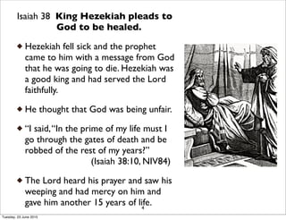 Isaiah 38 King Hezekiah pleads to
God to be healed.
Hezekiah fell sick and the prophet
came to him with a message from God
that he was going to die. Hezekiah was
a good king and had served the Lord
faithfully.
He thought that God was being unfair.
“I said,“In the prime of my life must I
go through the gates of death and be
robbed of the rest of my years?”
(Isaiah 38:10, NIV84)
The Lord heard his prayer and saw his
weeping and had mercy on him and
gave him another 15 years of life.4
Tuesday, 23 June 2015
 