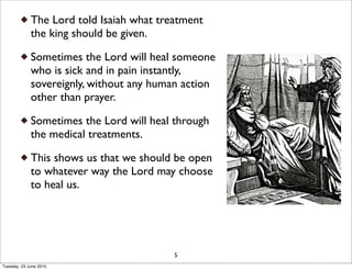 The Lord told Isaiah what treatment
the king should be given.
Sometimes the Lord will heal someone
who is sick and in pain instantly,
sovereignly, without any human action
other than prayer.
Sometimes the Lord will heal through
the medical treatments.
This shows us that we should be open
to whatever way the Lord may choose
to heal us.
5
Tuesday, 23 June 2015
 