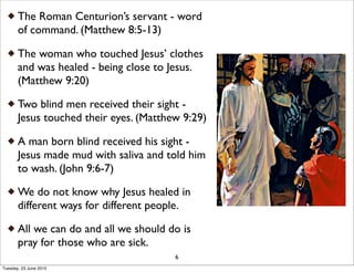 The Roman Centurion’s servant - word
of command. (Matthew 8:5-13)
The woman who touched Jesus’ clothes
and was healed - being close to Jesus.
(Matthew 9:20)
Two blind men received their sight -
Jesus touched their eyes. (Matthew 9:29)
A man born blind received his sight -
Jesus made mud with saliva and told him
to wash. (John 9:6-7)
We do not know why Jesus healed in
different ways for different people.
All we can do and all we should do is
pray for those who are sick.
6
Tuesday, 23 June 2015
 