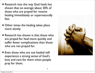 Research into the way God heals has
shown that on average about 30% of
those who are prayed for receive
healing immediately or supernaturally
fast.
Other times the healing takes place
more slowly.
Research has shown is that those who
are prayed for heal more quickly and
suffer fewer complications than those
who are not prayed for.
Even those who are not healed still
experience a strong sense of God's
love and care for them when people
pray for them.
7
Tuesday, 23 June 2015
 