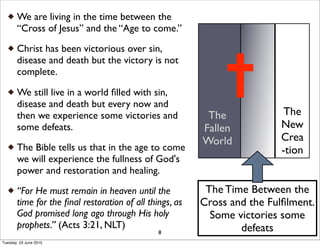 We are living in the time between the
“Cross of Jesus” and the “Age to come.”
Christ has been victorious over sin,
disease and death but the victory is not
complete.
We still live in a world ﬁlled with sin,
disease and death but every now and
then we experience some victories and
some defeats.
The Bible tells us that in the age to come
we will experience the fullness of God's
power and restoration and healing.
“For He must remain in heaven until the
time for the ﬁnal restoration of all things, as
God promised long ago through His holy
prophets.” (Acts 3:21, NLT)
8
The Time Between the
Cross and the Fulﬁlment.
Some victories some
defeats
The
New
Crea
-tion
The
Fallen
World
Tuesday, 23 June 2015
 