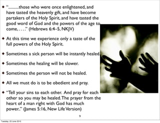 “..........those who were once enlightened, and
have tasted the heavenly gift, and have become
partakers of the Holy Spirit, and have tasted the
good word of God and the powers of the age to
come, . . . .” (Hebrews 6:4–5, NKJV)
At this time we experience only a taste of the
full powers of the Holy Spirit.
Sometimes a sick person will be instantly healed.
Sometimes the healing will be slower.
Sometimes the person will not be healed.
All we must do is to be obedient and pray.
“Tell your sins to each other. And pray for each
other so you may be healed.The prayer from the
heart of a man right with God has much
power..” (James 5:16, New LifeVersion)
9
Tuesday, 23 June 2015
 