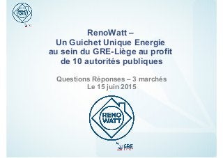 RenoWatt –
Un Guichet Unique Energie
au sein du GRE-Liège au profit
de 10 autorités publiques
Questions Réponses – 3 marchés
Le 15 juin 2015
 