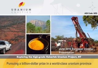 C o r p o r a t e P r e s e n t a t i o n
Pursuing a billion-dollar prize in a world-class uranium province
ASX Code: UEQ
June 2015 European Investor
Presentation
Exploring the high-grade Nabarlek Uranium Project, NT
 