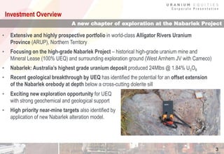 C o r p o r a t e P r e s e n t a t i o n
3
A new chapter of exploration at the Nabarlek Project
Investment Overview
• Exciting new exploration opportunity for UEQ
with strong geochemical and geological support
• High priority near-mine targets also identified by
application of new Nabarlek alteration model.
• Extensive and highly prospective portfolio in world-class Alligator Rivers Uranium
Province (ARUP), Northern Territory
• Focusing on the high-grade Nabarlek Project – historical high-grade uranium mine and
Mineral Lease (100% UEQ) and surrounding exploration ground (West Arnhem JV with Cameco)
• Nabarlek: Australia’s highest grade uranium deposit produced 24Mlbs @ 1.84% U3O8
• Recent geological breakthrough by UEQ has identified the potential for an offset extension
of the Nabarlek orebody at depth below a cross-cutting dolerite sill
 