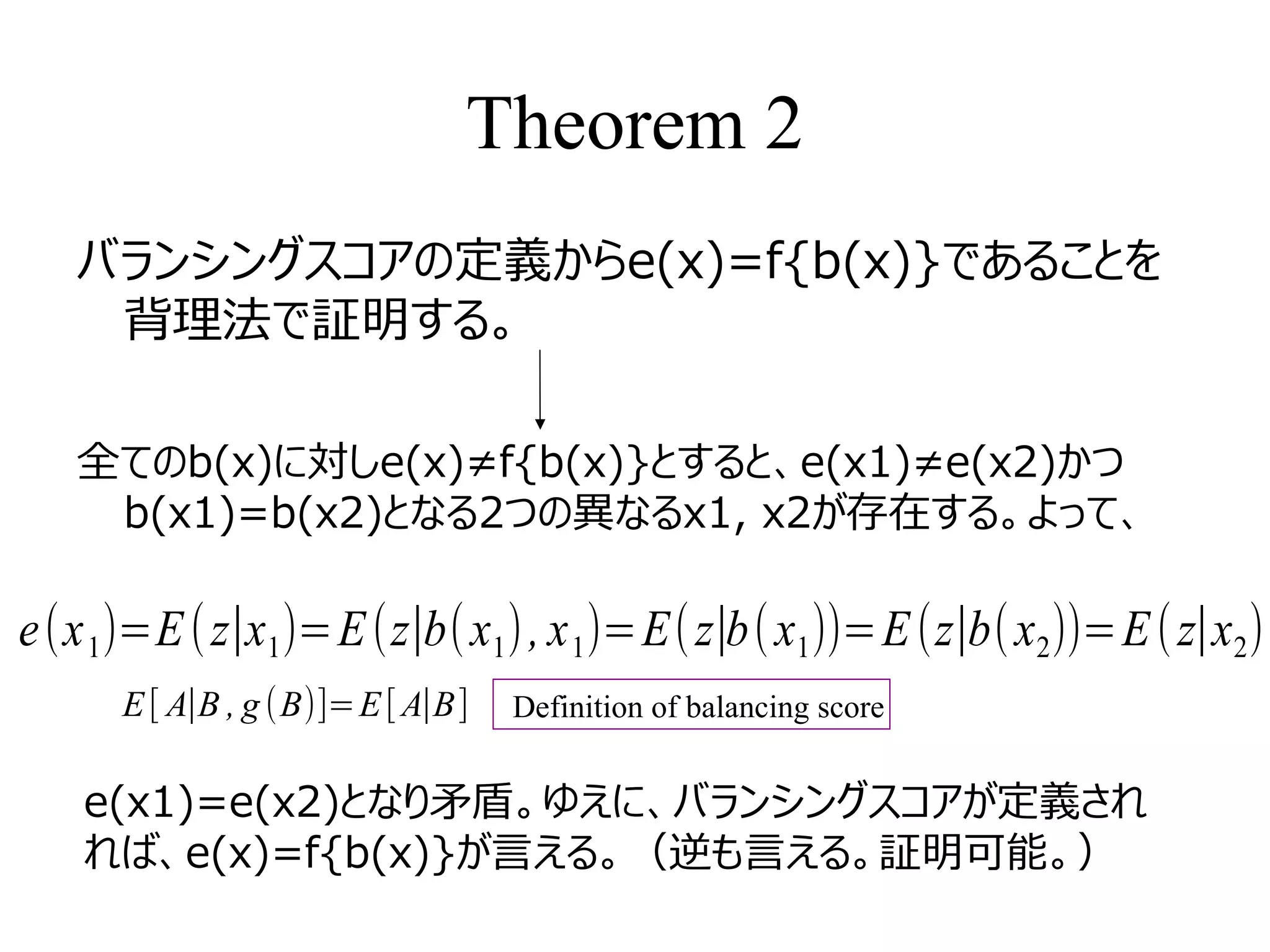 Theorem 2
バランシングスコアの定義からe(x)=f{b(x)}であることを
背理法で証明する。
全てのb(x)に対しe(x)≠f{b(x)}とすると、e(x1)≠e(x2)かつ
b(x1)=b(x2)となる2つの異なるx1, x2が存在する。よって、
e(x1)=E(z∣x1)=E(z∣b(x1), x1)=E(z∣b(x1))=E(z∣b(x2))=E(z∣x2)
E[ A∣B , g (B)]=E[A∣B] Definition of balancing score
e(x1)=e(x2)となり矛盾。ゆえに、バランシングスコアが定義され
れば、e(x)=f{b(x)}が言える。（逆も言える。証明可能。）
 