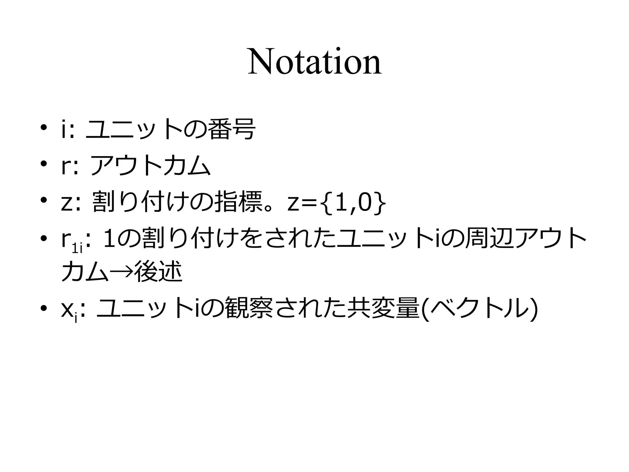 Notation
• i: ユニットの番号
• r: アウトカム
• z: 割り付けの指標。z={1,0}
• r1i: 1の割り付けをされたユニットiの周辺アウト
カム→後述
• xi: ユニットiの観察された共変量(ベクトル)
 