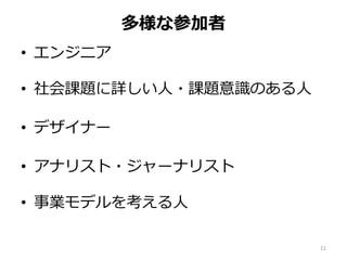多様な参加者
• エンジニア
• 社会課題に詳しい人・課題意識のある人
• デザイナー
• アナリスト・ジャーナリスト
• 事業モデルを考える人
11
 