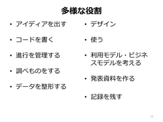 多様な役割
• アイディアを出す
• コードを書く
• 進行を管理する
• 調べものをする
• データを整形する
• デザイン
• 使う
• 利用モデル・ビジネ
スモデルを考える
• 発表資料を作る
• 記録を残す
12
 