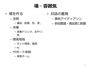 場・雰囲気
• 場を作る
– 空間
• 備品、配置、色、音…
– 茶菓
• 栄養ドリンク、おやつ
他
– 開発環境
• ネット環境、電源
• PC
– サポート体制
• 検索チーム
• 対話の重視
– 事前アイディアソン
– 参加意識・満足度に影響
13
 