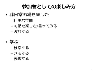 参加者としての楽しみ方
• 非日常の場を楽しむ
– 自由な空間
– 対話を楽しむ/言ってみる
– 没頭する
• 学ぶ
– 検索する
– メモする
– 表現する
17
 