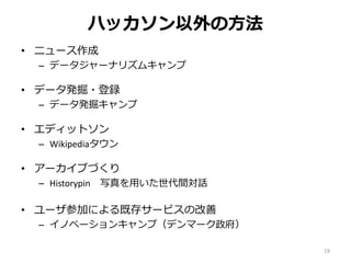 ハッカソン以外の方法
• ニュース作成
– データジャーナリズムキャンプ
• データ発掘・登録
– データ発掘キャンプ
• エディットソン
– Wikipediaタウン
• アーカイブづくり
– Historypin 写真を用いた世代間対話
• ユーザ参加による既存サービスの改善
– イノベーションキャンプ（デンマーク政府）
19
 