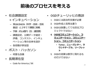 前後のプロセスを考える
• 社会課題設定
＋インキュベーション
– 英ODIはNESTA（科学・技術・芸術
基金）と２年で７課題に挑戦
– 予算：約1.9億円（含：運営費）
– 課題設定、公開データ選定・
評価、コンテスト、インキュ
ベーション等の全体を設計
– 各段階が参加型
• ポスト・ハッカソン
– 何度も改善
• 長期滞在型
– Code for America / XX
• OGDチューリッヒの教訓
1. OGDには政治的支援が必要
2. OGD作成と活用は違う
3. OGDは放置してても回るプロ
ジェクトではない
4. OGDはコミュニケーション、コ
ミュニケーション、コミュニケー
ション、コミュニケーション
• Twitter、ニューズレター、ラ
ウンドテーブル、リーフレッ
ト
5. OGDの効果は数字に現れるも
のだけではない
20
 