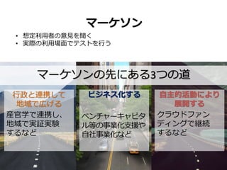 行政と連携して
地域で広げる
産官学で連携し、
地域で実証実験
するなど
マーケソンの先にある3つの道
ビジネス化する
ベンチャーキャピタ
ル等の事業化支援や
自社事業化など
自主的活動により
展開する
クラウドファン
ディングで継続
するなど
マーケソン
• 想定利用者の意見を聞く
• 実際の利用場面でテストを行う
 
