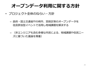 オープンデータ利用に関する方針
• プロジェクト全体のねらい・方針
– 政府・国土交通省や川崎市、宮前区等のオープンデータを
住民参加型イベントで活用し地域課題を解決する
– （非エンジニアも含む多様な市民による、地域課題や住民ニー
ズに基づいた議論を尊重）
29
 