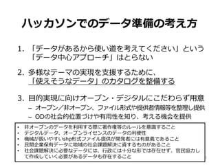 ハッカソンでのデータ準備の考え方
1. 「データがあるから使い道を考えてください」という
「データ中心アプローチ」はとらない
2. 多様なテーマの実現を支援するために、
「使えそうなデータ」のカタログを整備する
3. 目的実現に向けオープン・デジタルにこだわらず用意
– オープン／非オープン、ファイル形式や提供者情報等を整理し提供
– ODの社会的位置づけや有用性を知り、考える機会を提供
31
• 非オープンのデータを利用する際に著作権等のルールを意識すること
• デジタルデータ、オープンライセンスのデータの利便性
• 機械が扱いやすいshp形式ファイル提供が開発者には有意義であること
• 民間企業保有データに地域の社会課題解決に資するものがあること
• 社会課題解決に必要なデータには、行政には十分な形では存在せず、官民協力し
て作成していく必要があるデータも存在すること
 
