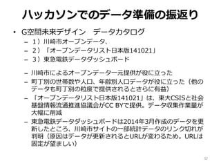 ハッカソンでのデータ準備の振返り
• G空間未来デザイン データカタログ
– １）川崎市オープンデータ、
– ２）「オープンデータリスト日本版141021」
– ３）東急電鉄データダッシュボード
– 川崎市によるオープンデータ一元提供が役に立った
– 町丁別の世帯数や人口、年齢別人口データが役に立った（他の
データも町丁別の粒度で提供されるとさらに有益）
– 「オープンデータリスト日本版141021」は、東大CSISと社会
基盤情報流通推進協議会がCC BYで提供。データ収集作業量が
大幅に削減
– 東急電鉄データダッシュボードは2014年3月作成のデータを更
新したところ、川崎市サイトの一部統計データのリンク切れが
判明（原因はデータが更新されるとURLが変わるため。URLは
固定が望ましい）
32
 
