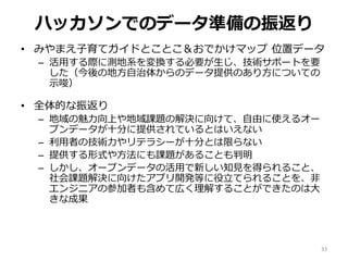 ハッカソンでのデータ準備の振返り
• みやまえ子育てガイドとことこ＆おでかけマップ 位置データ
– 活用する際に測地系を変換する必要が生じ、技術サポートを要
した（今後の地方自治体からのデータ提供のあり方についての
示唆）
• 全体的な振返り
– 地域の魅力向上や地域課題の解決に向けて、自由に使えるオー
プンデータが十分に提供されているとはいえない
– 利用者の技術力やリテラシーが十分とは限らない
– 提供する形式や方法にも課題があることも判明
– しかし、オープンデータの活用で新しい知見を得られること、
社会課題解決に向けたアプリ開発等に役立てられることを、非
エンジニアの参加者も含めて広く理解することができたのは大
きな成果
33
 