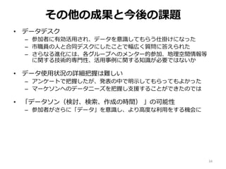 その他の成果と今後の課題
• データデスク
– 参加者に有効活用され、データを意識してもらう仕掛けになった
– 市職員の人と合同デスクにしたことで幅広く質問に答えられた
– さらなる進化には、各グループへのメンター的参加、地理空間情報等
に関する技術的専門性、活用事例に関する知識が必要ではないか
• データ使用状況の詳細把握は難しい
– アンケートで把握したが、発表の中で明示してもらってもよかった
– マーケソンへのデータニーズを把握し支援することができたのでは
• 「データソン（検討、検索、作成の時間） 」の可能性
– 参加者がさらに「データ」を意識し、より高度な利用をする機会に
34
 