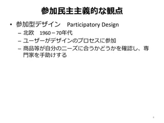 参加民主主義的な観点
• 参加型デザイン Participatory Design
– 北欧 1960－70年代
– ユーザーがデザインのプロセスに参加
– 商品等が自分のニーズに合うかどうかを確認し、専
門家を手助けする
4
 