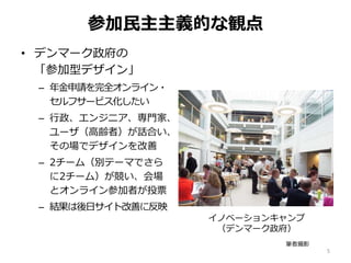 参加民主主義的な観点
• デンマーク政府の
「参加型デザイン」
– 年金申請を完全オンライン・
セルフサービス化したい
– 行政、エンジニア、専門家、
ユーザ（高齢者）が話合い、
その場でデザインを改善
– 2チーム（別テーマでさら
に2チーム）が競い、会場
とオンライン参加者が投票
– 結果は後日サイト改善に反映
5
イノベーションキャンプ
（デンマーク政府）
筆者撮影
 