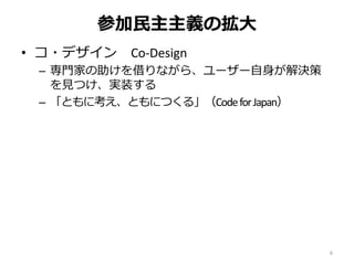 参加民主主義の拡大
• コ・デザイン Co-Design
– 専門家の助けを借りながら、ユーザー自身が解決策
を見つけ、実装する
– 「ともに考え、ともにつくる」（CodeforJapan）
6
 