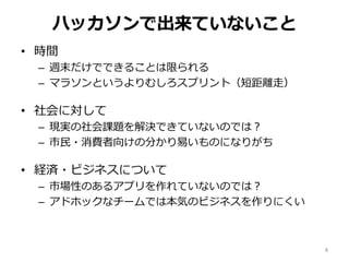 ハッカソンで出来ていないこと
• 時間
– 週末だけでできることは限られる
– マラソンというよりむしろスプリント（短距離走）
• 社会に対して
– 現実の社会課題を解決できていないのでは？
– 市民・消費者向けの分かり易いものになりがち
• 経済・ビジネスについて
– 市場性のあるアプリを作れていないのでは？
– アドホックなチームでは本気のビジネスを作りにくい
8
 